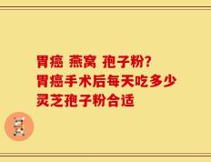胃癌 燕窝 孢子粉？胃癌手术后每天吃多少灵芝孢子粉合适