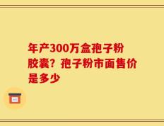 年产300万盒孢子粉胶囊？孢子粉市面售价是多少