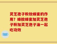 灵芝孢子粉放蜂蜜的作用？蜂胶蜂蜜加灵芝孢子粉加灵芝孢子油一起吃功效