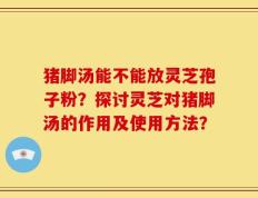 猪脚汤能不能放灵芝孢子粉？探讨灵芝对猪脚汤的作用及使用方法？