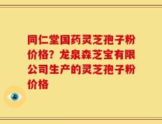 同仁堂国药灵芝孢子粉价格？龙泉森芝宝有限公司生产的灵芝孢子粉价格