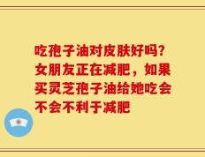 吃孢子油对皮肤好吗？女朋友正在减肥，如果买灵芝孢子油给她吃会不会不利于减肥