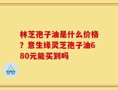 林芝孢子油是什么价格？意生缘灵芝孢子油680元能买到吗
