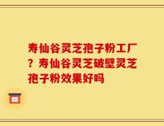 寿仙谷灵芝孢子粉工厂？寿仙谷灵芝破壁灵芝孢子粉效果好吗