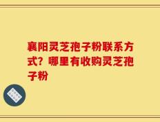 襄阳灵芝孢子粉联系方式？哪里有收购灵芝孢子粉