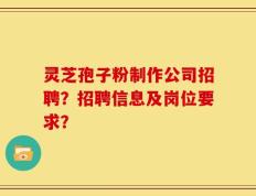 灵芝孢子粉制作公司招聘？招聘信息及岗位要求？