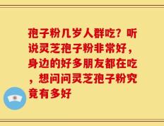 孢子粉几岁人群吃？听说灵芝孢子粉非常好，身边的好多朋友都在吃，想问问灵芝孢子粉究竟有多好