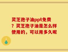 灵芝孢子油ppt免费？灵芝孢子油是怎么样使用的，可以用多久呢