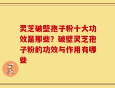 灵芝破壁孢子粉十大功效是那些？破壁灵芝孢子粉的功效与作用有哪些