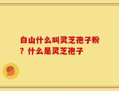 白山什么叫灵芝孢子粉？什么是灵芝孢子