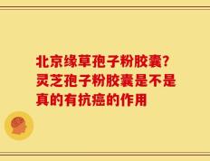 北京缘草孢子粉胶囊？灵芝孢子粉胶囊是不是真的有抗癌的作用