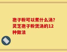 孢子粉可以煮什么汤？灵芝孢子粉煲汤的12种做法