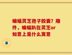 蝙蝠灵芝孢子胶囊？雕件，蝙蝠趴在灵芝or如意上是什么寓意