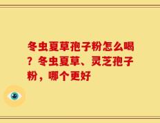 冬虫夏草孢子粉怎么喝？冬虫夏草、灵芝孢子粉，哪个更好