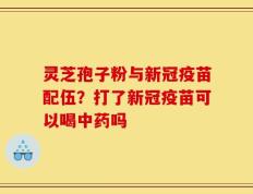 灵芝孢子粉与新冠疫苗配伍？打了新冠疫苗可以喝中药吗