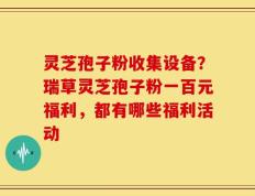 灵芝孢子粉收集设备？瑞草灵芝孢子粉一百元福利，都有哪些福利活动