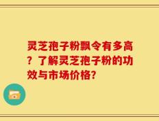 灵芝孢子粉飘令有多高？了解灵芝孢子粉的功效与市场价格？