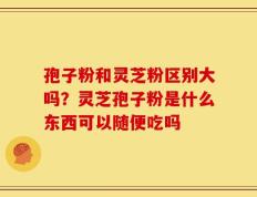 孢子粉和灵芝粉区别大吗？灵芝孢子粉是什么东西可以随便吃吗