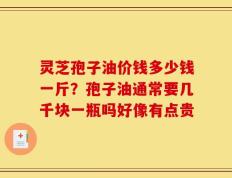 灵芝孢子油价钱多少钱一斤？孢子油通常要几千块一瓶吗好像有点贵