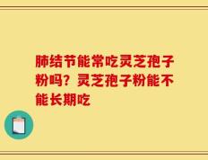 肺结节能常吃灵芝孢子粉吗？灵芝孢子粉能不能长期吃