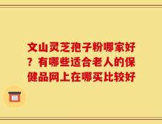 文山灵芝孢子粉哪家好？有哪些适合老人的保健品网上在哪买比较好