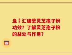 盘冮汇破壁灵芝孢子粉功效？了解灵芝孢子粉的益处与作用？