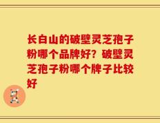 长白山的破壁灵芝孢子粉哪个品牌好？破壁灵芝孢子粉哪个牌子比较好