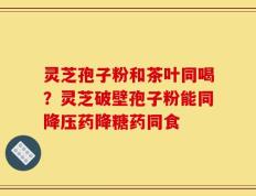 灵芝孢子粉和茶叶同喝？灵芝破壁孢子粉能同降压药降糖药同食