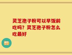灵芝孢子粉可以早饭前吃吗？灵芝孢子粉怎么吃最好