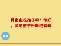 胃出血吃孢子粉？你好，灵芝孢子粉能泡酒吗