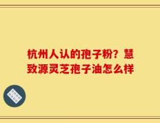 杭州人认的孢子粉？慧致源灵芝孢子油怎么样
