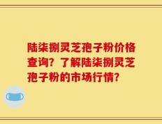 陆柒捌灵芝孢子粉价格查询？了解陆柒捌灵芝孢子粉的市场行情？