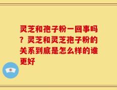 灵芝和孢子粉一回事吗？灵芝和灵芝孢子粉的关系到底是怎么样的谁更好
