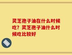 灵芝孢子油在什么时候吃？灵芝孢子油什么时候吃比较好