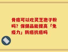骨癌可以吃灵芝孢子粉吗？保健品能提高「免疫力」防癌抗癌吗