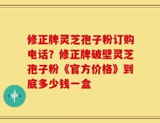 修正牌灵芝孢子粉订购电话？修正牌破壁灵芝孢子粉《官方价格》到底多少钱一盒