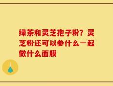 绿茶和灵芝孢子粉？灵芝粉还可以参什么一起做什么面膜