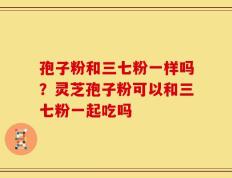 孢子粉和三七粉一样吗？灵芝孢子粉可以和三七粉一起吃吗