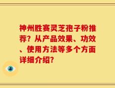 神州胜赛灵芝孢子粉推荐？从产品效果、功效、使用方法等多个方面详细介绍？