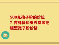 500克孢子粉的价位？吉林抚松玉秀堂灵芝破壁孢子粉价格