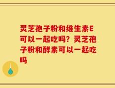 灵芝孢子粉和维生素E可以一起吃吗？灵芝孢子粉和酵素可以一起吃吗