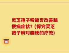 灵芝孢子粉能否改善脑梗病症状？(探究灵芝孢子粉对脑梗的疗效)
