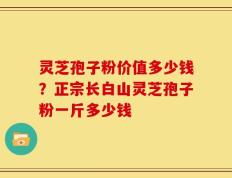 灵芝孢子粉价值多少钱？正宗长白山灵芝孢子粉一斤多少钱