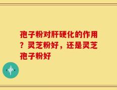 孢子粉对肝硬化的作用？灵芝粉好，还是灵芝孢子粉好