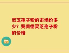 灵芝孢子粉的市场价多少？葵同德灵芝孢子粉的价格