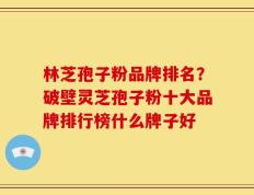林芝孢子粉品牌排名？破壁灵芝孢子粉十大品牌排行榜什么牌子好