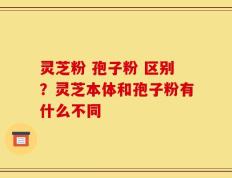 灵芝粉 孢子粉 区别？灵芝本体和孢子粉有什么不同