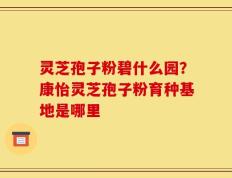 灵芝孢子粉碧什么园？康怡灵芝孢子粉育种基地是哪里