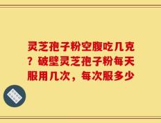 灵芝孢子粉空腹吃几克？破壁灵芝孢子粉每天服用几次，每次服多少