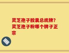 灵芝孢子胶囊总统牌？灵芝孢子粉哪个牌子正宗